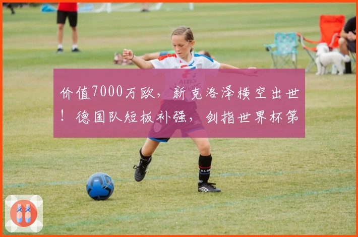 价值7000万欧，新克洛泽横空出世！德国队短板补强，剑指世界杯第五冠