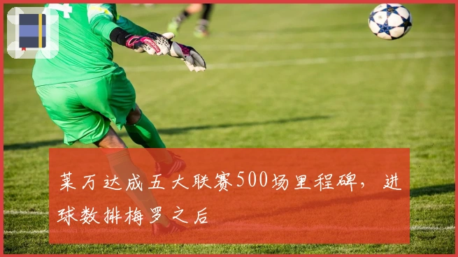 莱万达成五大联赛500场里程碑，进球数排梅罗之后