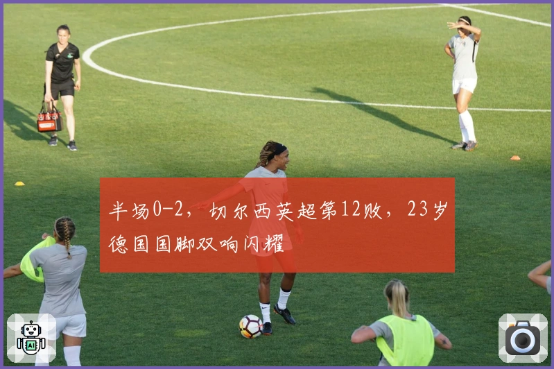 半场0-2，切尔西英超第12败，23岁德国国脚双响闪耀