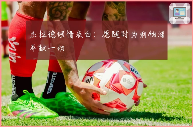 杰拉德倾情表白：愿随时为利物浦奉献一切