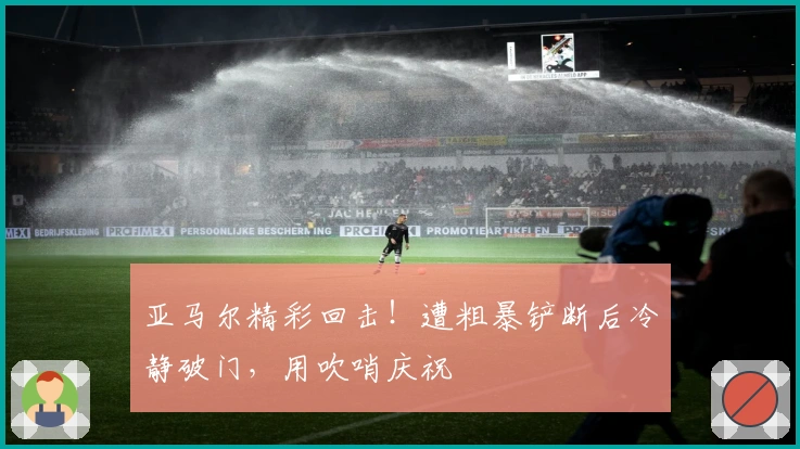 亚马尔精彩回击！遭粗暴铲断后冷静破门，用吹哨庆祝